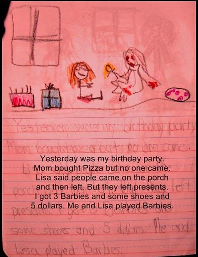 4. Dün doğum günü partim vardı. Annem pizza aldı ama kimse gelmedi. Lisa onların verandaya kadar geldiklerini ve sonra gittiklerini söyledi. Ama bana hediye bırakmışlar. 3 tane Barbie’m ve birkaç ayakkabım ve 5 dolarım var. Ben ve Lisa Barbie oynadık.