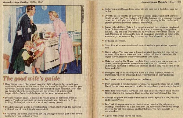11. Статья «Руководство хорошей жены» 1955 года рекомендует: «Ужин должен быть готов. Планируй заранее, даже за вечер, чтобы ужин был совершенен. Это способ дать ему знать, что ты заботишься о нем и его нуждах. Большинство мужчин голодны по возвращению домой, и необходимо встретить его любимым блюдом».