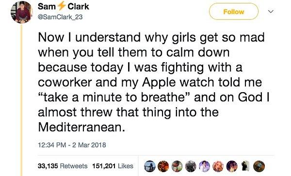 8. Sakin ol dediğinizde kızların niçin o kadar delirdiğini şimdi anlıyorum. Çünkü bugün iş arkadaşımla tartışırken Apple watch "bir dakika durup nefes al" dedi ve o lanet şeyi neredeyse Akdeniz sularına kadar fırlatacaktım."