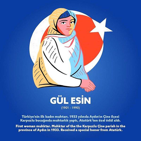 Gül Esin (1901 – 1990)  Türkiye’nin ilk kadın muhtarı. 1933 yılında Aydın’ın Çine ilçesi Karpuzlu bucağında muhtarlık yaptı, Atatürk’ten özel ödül aldı.