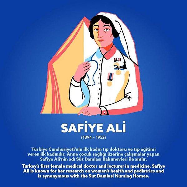 Safiye Ali (1894 – 1952) Türkiye Cumhuriyeti'nin ilk kadın tıp doktoru ve tıp eğitimi veren ilk kadınıdır. Anne çocuk sağlığı üzerine çalışmalar yapan Safiye Ali’nin adı Süt Damlası Bakımevleri ile anılır.