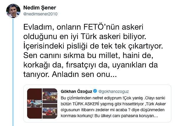 Bunun üzerine gazeteci Nedim Şener bir paylaşım yaptı ve Gökhan'a "Evladım" diye seslenerek, "Onların FETÖ’nün askeri olduğunu en iyi Türk askeri biliyor" şeklinde bir paylaşım yaptı.