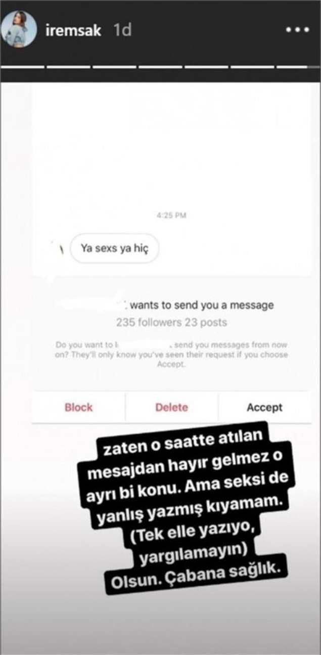 Bir takipçisinin gönderdiği ”Ya seks ya hiç” mesajını Instagram'da paylaşan İrem Sak, "Zaten o saatte atılan mesajdan hayır gelmez o ayrı konu. Ama seksi de yanlış yazmış kıyamam. (Tek elle yazıyor, yargılamayın) Olsun. Çabana sağlık" yazdı.
