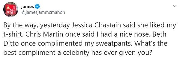 1. "Bu arada, dün Jessica Chastain tişörtümü beğendiğini söyledi. Bir keresinde Chris Martin hoş bir burnum olduğunu söylemişti. Beth Ditto bir keresinde eşofmanıma iltifat etmişti. Sizin bir ünlü tarafından aldığınız en iyi iltifat neydi?"