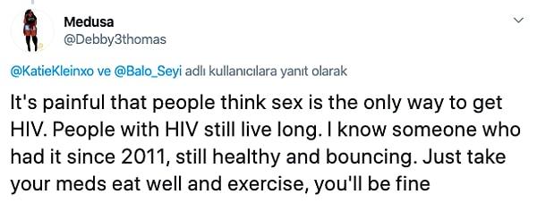 "İnsanların HIV'nin sadece seks yaparak bulaşabileceğini düşünmesi çok acı. HIV ile insanlar uzun yıllar yaşayabiliyor. 2011'den beri HIV pozitif olan birini tanıyorum, hala sağlıklı. Sadece ilaçlarını iç, iyi beslen ve egzersiz yap, iyi olacaksın."