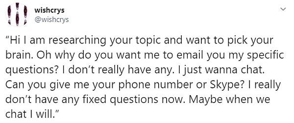 9. "Selam sizin konunuzu araştırıyorum ve düşüncenizi almak istedim. Aaa niye benden belirgin sorularımı size e-postayla yollamamı istiyorsunuz ki? Belirli soru yok kafamda. Sadece sohbet etmek istiyorum. Bana numaranızı ya da Skype adresinizi verir misiniz? Aklımda cidden belirli sorular yok. Belki sohbet edersek aklıma gelir."