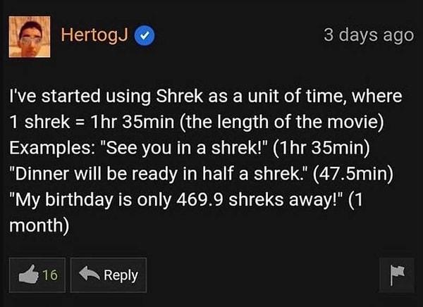 1. "Zaman birimi olarak Shrek kullanmaya başladım, 1 Shrek, 1 saat 35 dakikaya eşit (filmin uzunluğu). Örneğin: 1 Shrek'e görüşürüz (1 saat 35 dakikaya görüşürüz). Yemek yarım Shrek'e hazır olacak (47.5 dakika). Doğum günüme 469.9 Shrek kaldı (1 ay)."