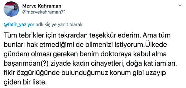 Konunun öznesi olan Merve de bu tweet'e çok güzel bir cevap verdi. Merve, "Ülkede gündem olması gereken benim doktoraya kabul alma başarımdan(?) ziyade kadın cinayetleri, doğa katliamları, fikir özgürlüğünde bulunduğumuz konum gibi uzayıp giden bir liste." diyerek başörtüsünün farklı yönlere çekilmesine izin vermedi.