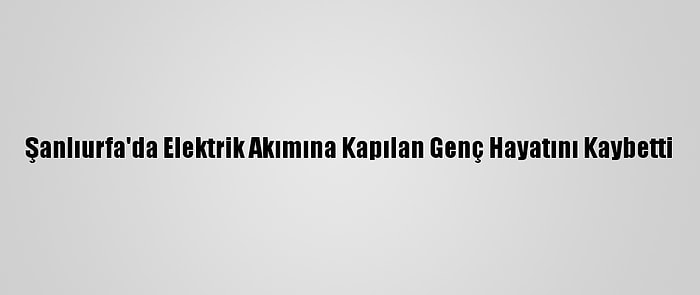 Şanlıurfa'da Elektrik Akımına Kapılan Genç Hayatını Kaybetti