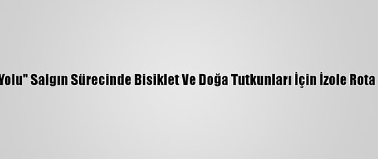 "Lav Yolu" Salgın Sürecinde Bisiklet Ve Doğa Tutkunları İçin İzole Rota Oldu