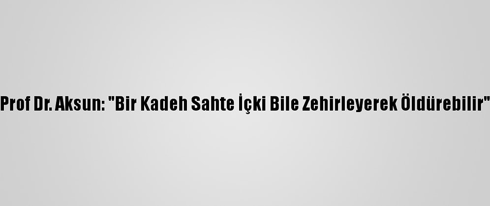 Prof Dr. Aksun: "Bir Kadeh Sahte İçki Bile Zehirleyerek Öldürebilir"