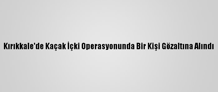 Kırıkkale'de Kaçak İçki Operasyonunda Bir Kişi Gözaltına Alındı