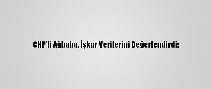 CHP'li Ağbaba, İşkur Verilerini Değerlendirdi: