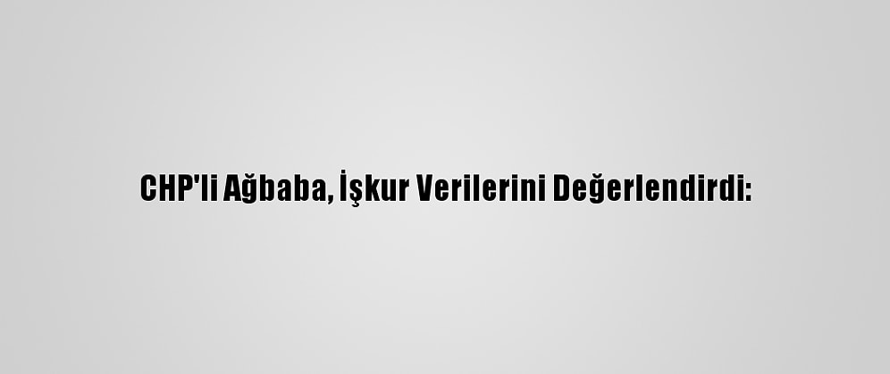 CHP'li Ağbaba, İşkur Verilerini Değerlendirdi: