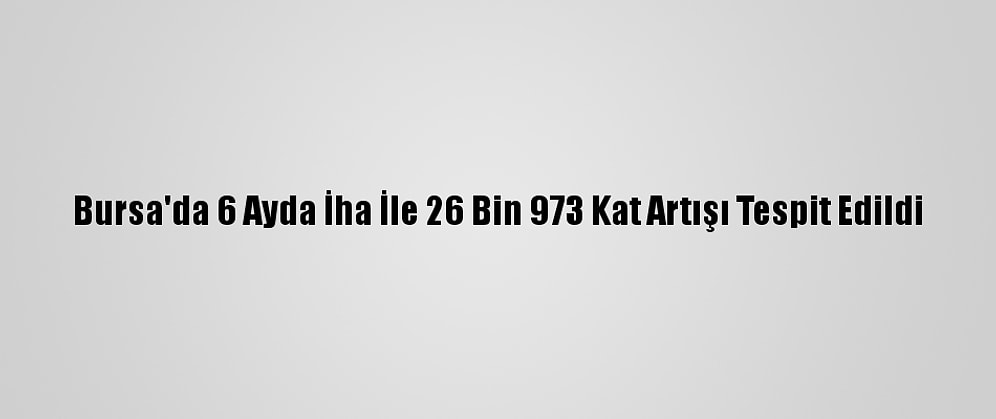 Bursa'da 6 Ayda İha İle 26 Bin 973 Kat Artışı Tespit Edildi