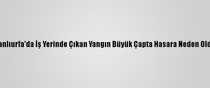 Şanlıurfa'da İş Yerinde Çıkan Yangın Büyük Çapta Hasara Neden Oldu