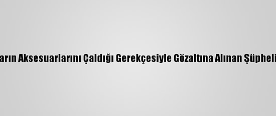 Lüks Arabaların Aksesuarlarını Çaldığı Gerekçesiyle Gözaltına Alınan Şüpheli Tutuklandı