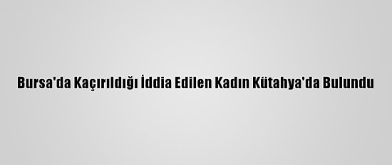 Bursa'da Kaçırıldığı İddia Edilen Kadın Kütahya'da Bulundu