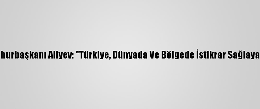 Azerbaycan Cumhurbaşkanı Aliyev: "Türkiye, Dünyada Ve Bölgede İstikrar Sağlayan Bir Role Sahip"