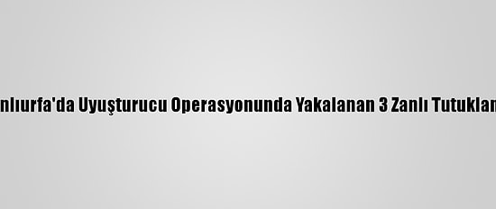 Şanlıurfa'da Uyuşturucu Operasyonunda Yakalanan 3 Zanlı Tutuklandı