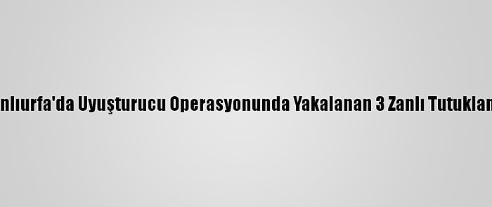 Şanlıurfa'da Uyuşturucu Operasyonunda Yakalanan 3 Zanlı Tutuklandı