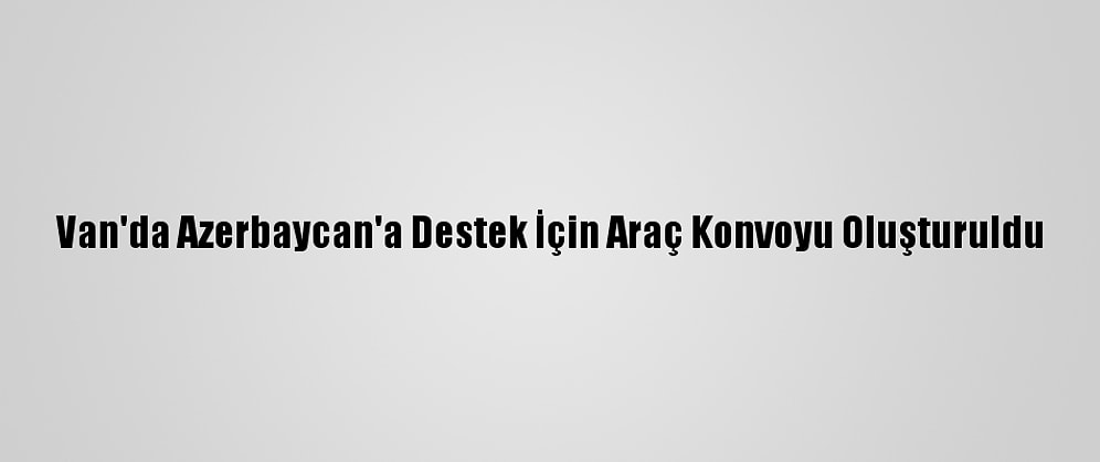 Van'da Azerbaycan'a Destek İçin Araç Konvoyu Oluşturuldu