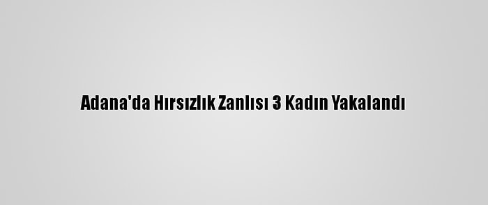 Adana'da Hırsızlık Zanlısı 3 Kadın Yakalandı