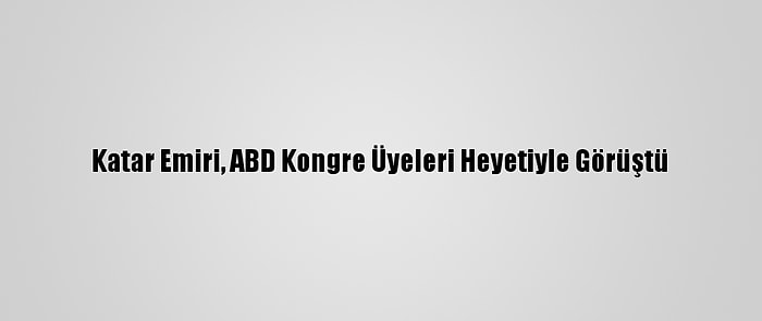 Katar Emiri, ABD Kongre Üyeleri Heyetiyle Görüştü