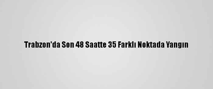 Trabzon'da Son 48 Saatte 35 Farklı Noktada Yangın