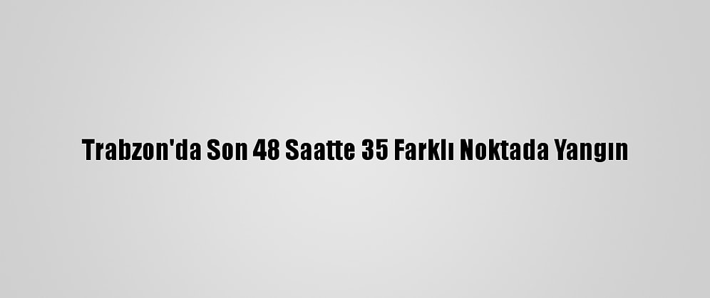 Trabzon'da Son 48 Saatte 35 Farklı Noktada Yangın