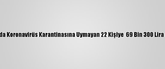 Ağrı'da Koronavirüs Karantinasına Uymayan 22 Kişiye  69 Bin 300 Lira Ceza