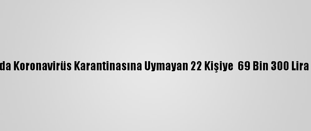 Ağrı'da Koronavirüs Karantinasına Uymayan 22 Kişiye  69 Bin 300 Lira Ceza