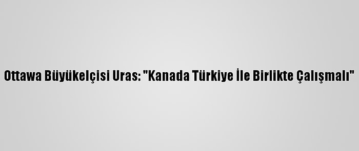 Ottawa Büyükelçisi Uras: "Kanada Türkiye İle Birlikte Çalışmalı"