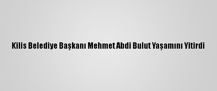 Kilis Belediye Başkanı Mehmet Abdi Bulut Yaşamını Yitirdi