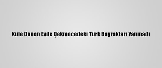 Küle Dönen Evde Çekmecedeki Türk Bayrakları Yanmadı