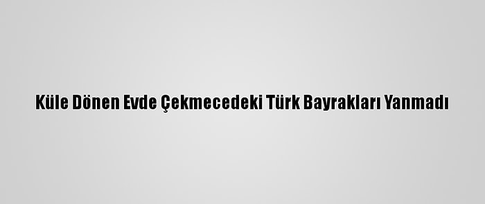 Küle Dönen Evde Çekmecedeki Türk Bayrakları Yanmadı