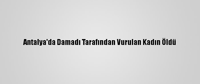 Antalya'da Damadı Tarafından Vurulan Kadın Öldü