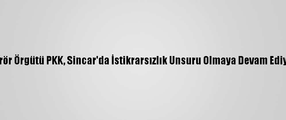 Terör Örgütü PKK, Sincar'da İstikrarsızlık Unsuru Olmaya Devam Ediyor
