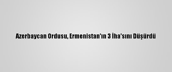 Azerbaycan Ordusu, Ermenistan'ın 3 İha'sını Düşürdü