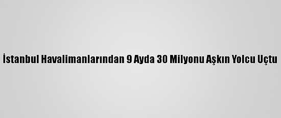 İstanbul Havalimanlarından 9 Ayda 30 Milyonu Aşkın Yolcu Uçtu