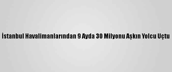 İstanbul Havalimanlarından 9 Ayda 30 Milyonu Aşkın Yolcu Uçtu