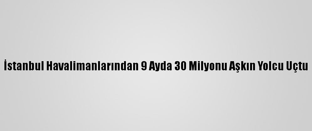 İstanbul Havalimanlarından 9 Ayda 30 Milyonu Aşkın Yolcu Uçtu