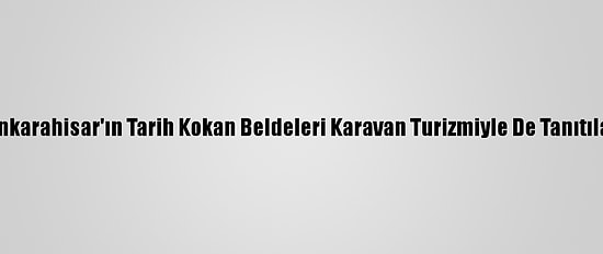 Afyonkarahisar'ın Tarih Kokan Beldeleri Karavan Turizmiyle De Tanıtılacak