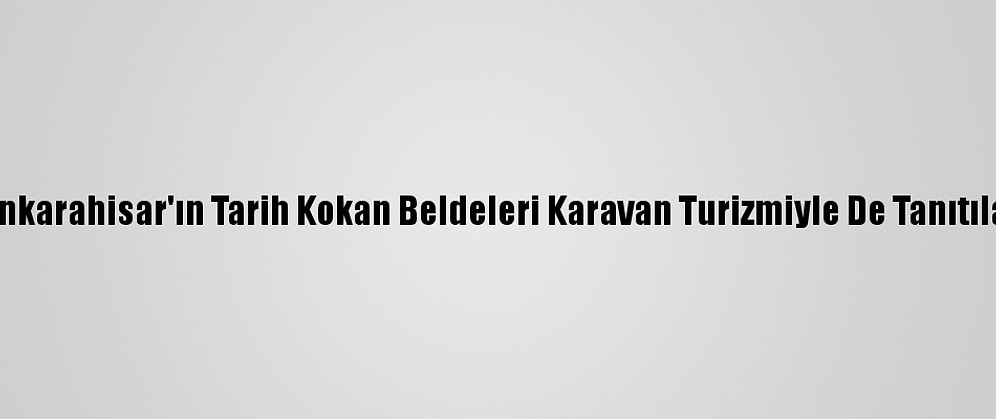 Afyonkarahisar'ın Tarih Kokan Beldeleri Karavan Turizmiyle De Tanıtılacak
