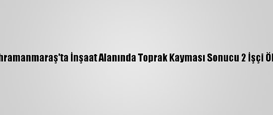Kahramanmaraş'ta İnşaat Alanında Toprak Kayması Sonucu 2 İşçi Öldü
