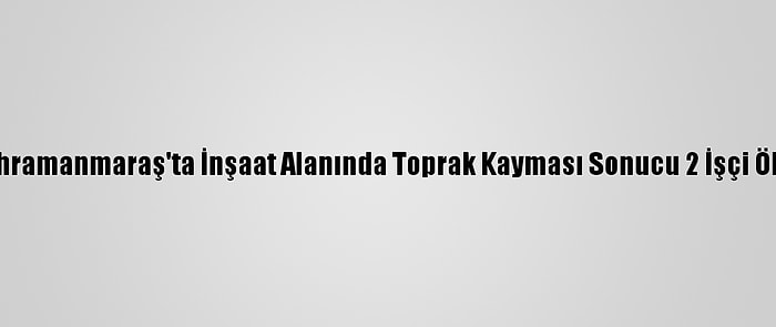 Kahramanmaraş'ta İnşaat Alanında Toprak Kayması Sonucu 2 İşçi Öldü