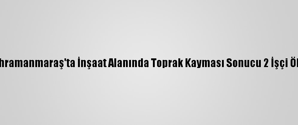 Kahramanmaraş'ta İnşaat Alanında Toprak Kayması Sonucu 2 İşçi Öldü
