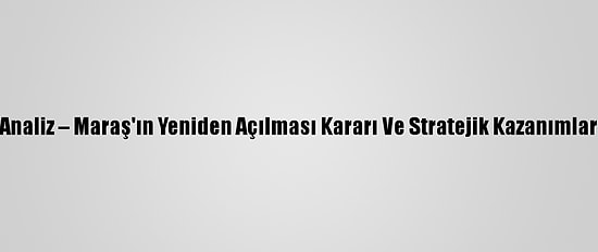 Analiz – Maraş'ın Yeniden Açılması Kararı Ve Stratejik Kazanımlar