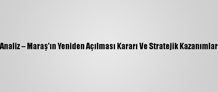 Analiz – Maraş'ın Yeniden Açılması Kararı Ve Stratejik Kazanımlar