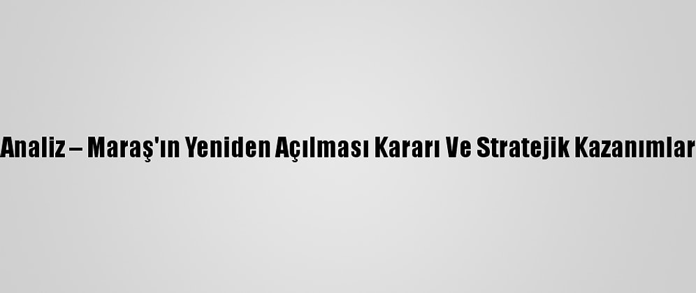 Analiz – Maraş'ın Yeniden Açılması Kararı Ve Stratejik Kazanımlar
